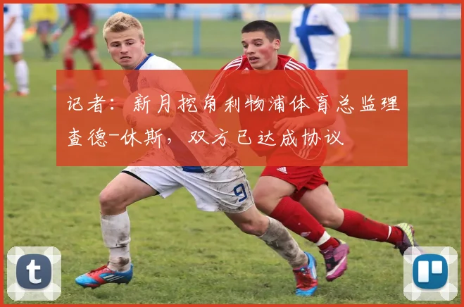 记者：新月挖角利物浦体育总监理查德-休斯，双方已达成协议