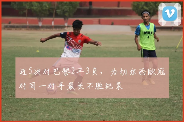 近5次对巴黎2平3负，为切尔西欧冠对同一对手最长不胜纪录