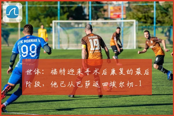 世体：福特迎来手术后康复的最后阶段，他已从巴萨返回埃尔切_1