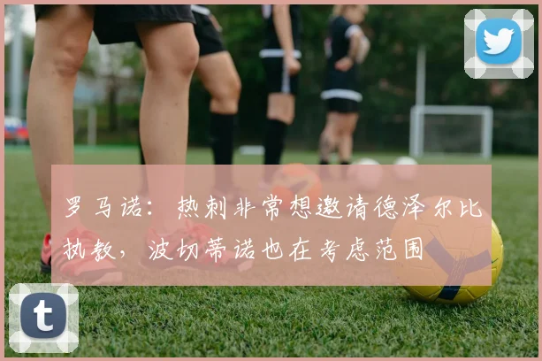 罗马诺：热刺非常想邀请德泽尔比执教，波切蒂诺也在考虑范围